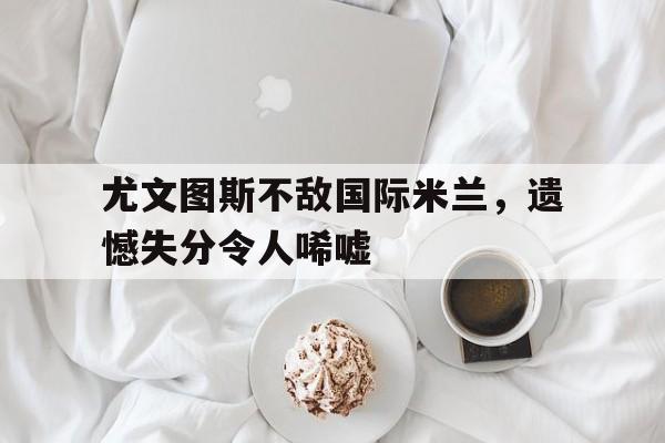 关于尤文图斯不敌国际米兰,遗憾失分令人唏嘘的信息