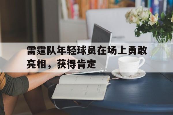 关于雷霆队年轻球员在场上勇敢亮相,获得肯定的信息