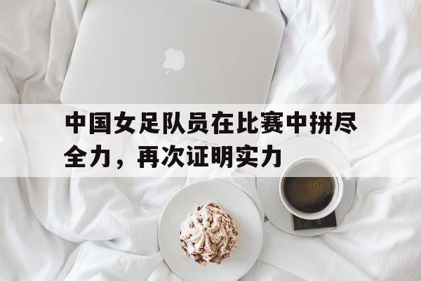 中国女足队员在比赛中拼尽全力，再次证明实力