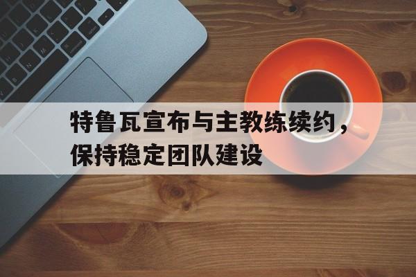 特鲁瓦宣布与主教练续约，保持稳定团队建设的简单介绍