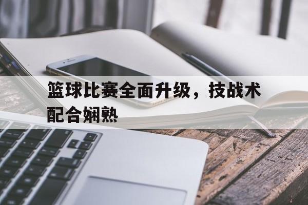 关于篮球比赛全面升级，技战术配合娴熟的信息