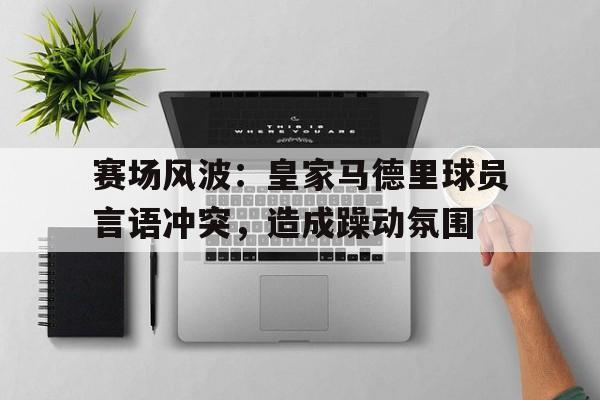 赛场风波：皇家马德里球员言语冲突，造成躁动氛围的简单介绍
